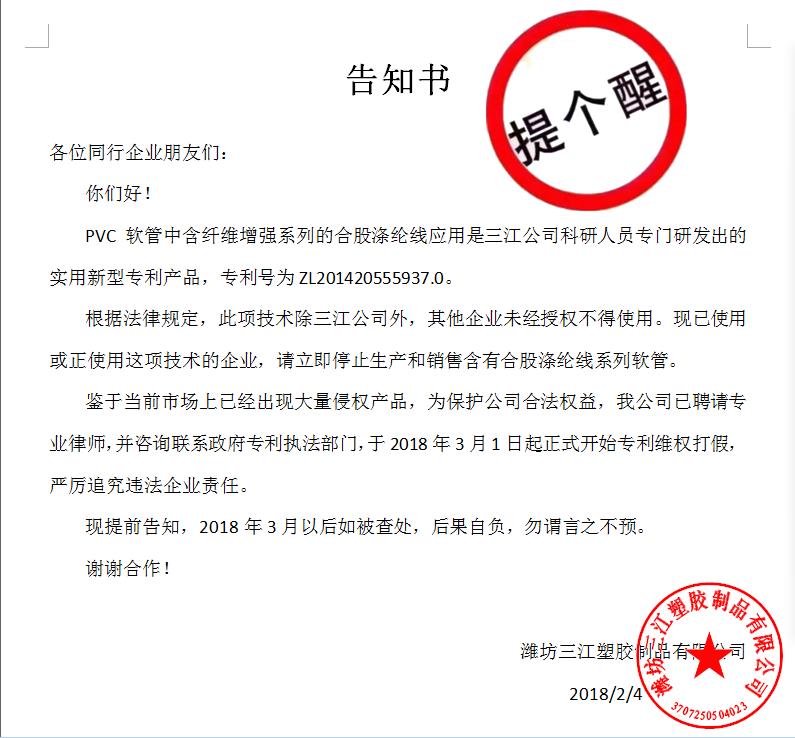 告知書(shū)

各位同行企業(yè)朋友們：
    你們好！
    PVC軟管中含纖維增強(qiáng)系列的合股滌綸線(xiàn)應(yīng)用是三江公司科研人員專(zhuān)門(mén)研發(fā)出的實(shí)用新型專(zhuān)利產(chǎn)品，專(zhuān)利號(hào)為ZL201420555937.0。
    根據(jù)法律規(guī)定，此項(xiàng)技術(shù)除三江公司外，其他企業(yè)未經(jīng)授權(quán)不得使用?，F(xiàn)已使用或正使用這項(xiàng)技術(shù)的企業(yè)，請(qǐng)立即停止生產(chǎn)和銷(xiāo)售含有合股滌綸線(xiàn)系列軟管。
    鑒于當(dāng)前市場(chǎng)上已經(jīng)出現(xiàn)大量侵權(quán)產(chǎn)品，為保護(hù)公司合法權(quán)益，我公司已聘請(qǐng)專(zhuān)業(yè)律師，并咨詢(xún)聯(lián)系政府專(zhuān)利執(zhí)法部門(mén)，于2018年3月1日起正式開(kāi)始專(zhuān)利維權(quán)打假，嚴(yán)厲追究違法企業(yè)責(zé)任。
    現(xiàn)提前告知，2018年3月以后如被查處，后果自負(fù)，勿謂言之不預(yù)。
謝謝合作！

濰坊三江塑膠制品有限公司
                                             2018/2/4